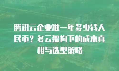 腾讯云企业准一年多少钱人民币？多云架构下的成本真相与选型策略