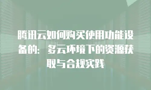 腾讯云如何购买使用功能设备的：多云环境下的资源获取与合规实践