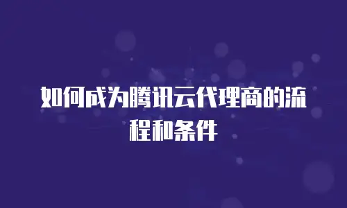 如何成为腾讯云代理商的流程和条件