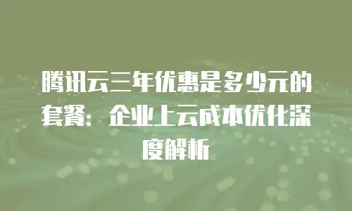 腾讯云三年优惠是多少元的套餐：企业上云成本优化深度解析