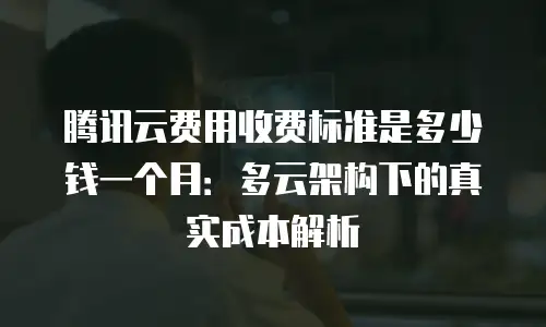 腾讯云费用收费标准是多少钱一个月：多云架构下的真实成本解析