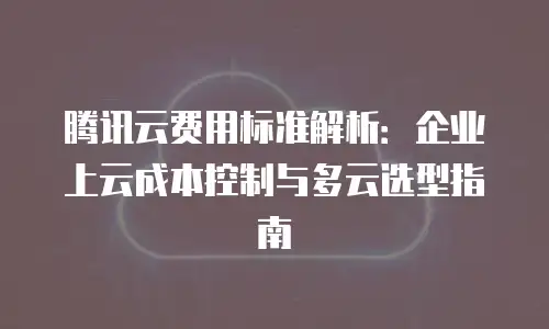 腾讯云费用标准解析：企业上云成本控制与多云选型指南