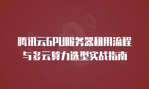 腾讯云GPU服务器租用流程与多云算力选型实战指南