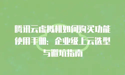 腾讯云虚拟机如何购买功能使用手册：企业级上云选型与避坑指南