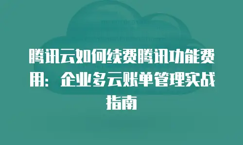 腾讯云如何续费腾讯功能费用：企业多云账单管理实战指南
