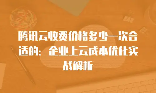 腾讯云收费价格多少一次合适的：企业上云成本优化实战解析