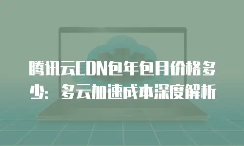 腾讯云CDN包年包月价格多少：多云加速成本深度解析