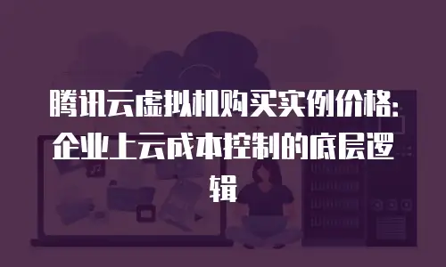 腾讯云虚拟机购买实例价格：企业上云成本控制的底层逻辑
