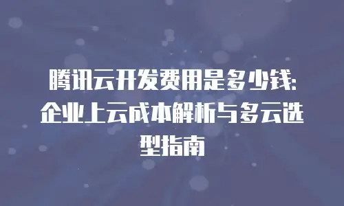 腾讯云开发费用是多少钱：企业上云成本解析与多云选型指南