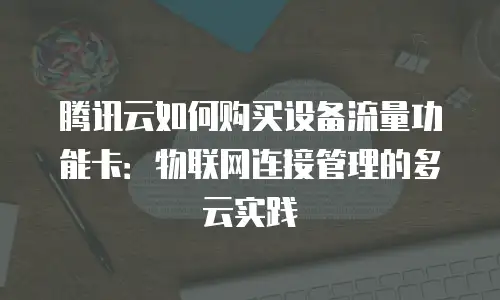 腾讯云如何购买设备流量功能卡：物联网连接管理的多云实践