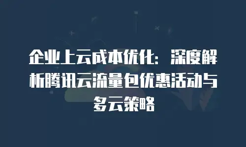企业上云成本优化：深度解析腾讯云流量包优惠活动与多云策略