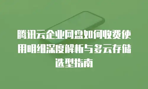 腾讯云企业网盘如何收费使用明细深度解析与多云存储选型指南