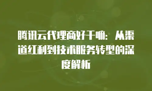 腾讯云代理商好干嘛：从渠道红利到技术服务转型的深度解析