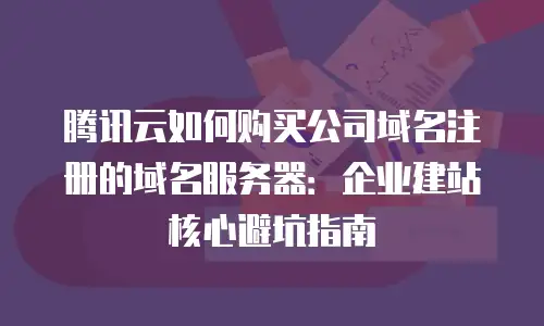 腾讯云如何购买公司域名注册的域名服务器：企业建站核心避坑指南