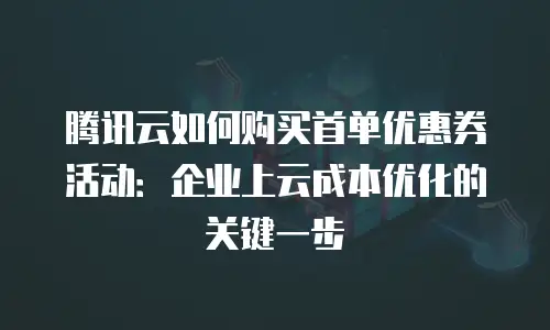 腾讯云如何购买首单优惠券活动：企业上云成本优化的关键一步