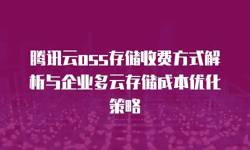 腾讯云oss存储收费方式解析与企业多云存储成本优化策略
