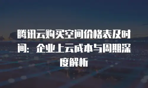 腾讯云购买空间价格表及时间：企业上云成本与周期深度解析