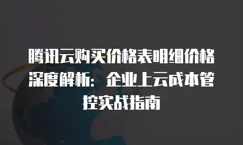 腾讯云购买价格表明细价格深度解析：企业上云成本管控实战指南