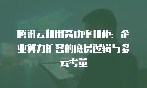 腾讯云租用高功率机柜：企业算力扩容的底层逻辑与多云考量