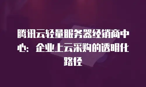 腾讯云轻量服务器经销商中心：企业上云采购的透明化路径