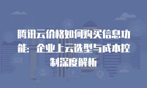 腾讯云价格如何购买信息功能：企业上云选型与成本控制深度解析