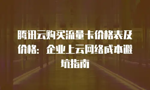 腾讯云购买流量卡价格表及价格：企业上云网络成本避坑指南