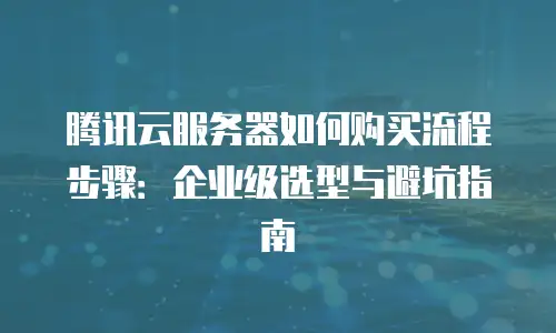 腾讯云服务器如何购买流程步骤：企业级选型与避坑指南