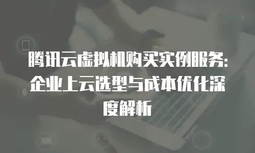 腾讯云虚拟机购买实例服务：企业上云选型与成本优化深度解析