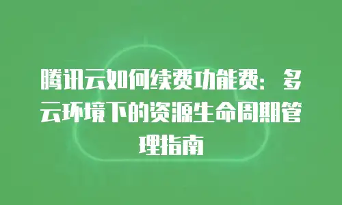 腾讯云如何续费功能费：多云环境下的资源生命周期管理指南