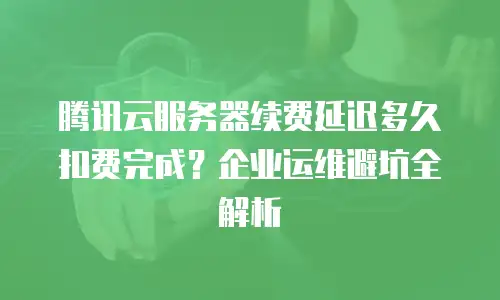 腾讯云服务器续费延迟多久扣费完成？企业运维避坑全解析