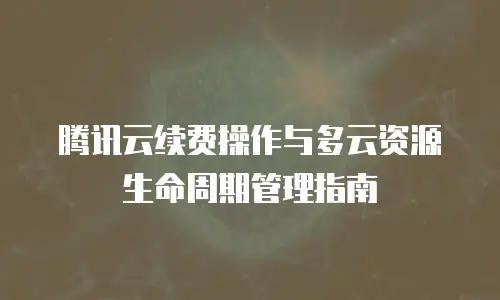 腾讯云续费操作与多云资源生命周期管理指南