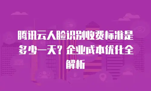 腾讯云人脸识别收费标准是多少一天？企业成本优化全解析