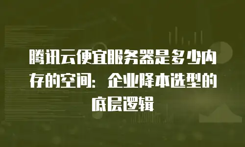 腾讯云便宜服务器是多少内存的空间：企业降本选型的底层逻辑