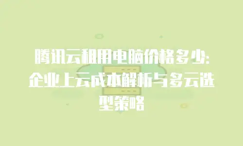 腾讯云租用电脑价格多少：企业上云成本解析与多云选型策略