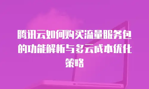 腾讯云如何购买流量服务包的功能解析与多云成本优化策略