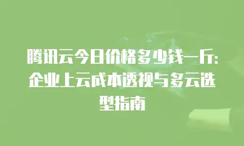 腾讯云今日价格多少钱一斤：企业上云成本透视与多云选型指南
