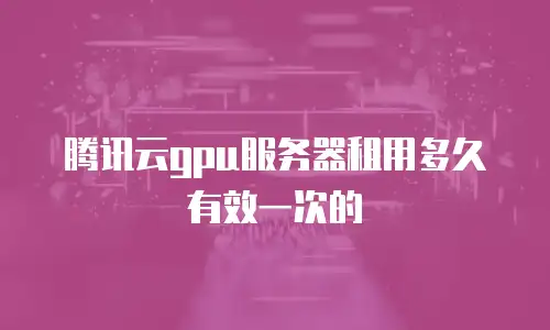 腾讯云gpu服务器租用多久有效一次的