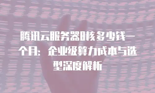 腾讯云服务器8核多少钱一个月：企业级算力成本与选型深度解析