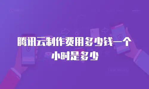 腾讯云制作费用多少钱一个小时是多少