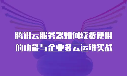 腾讯云服务器如何续费使用的功能与企业多云运维实战