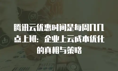 腾讯云优惠时间是每周几几点上班：企业上云成本优化的真相与策略