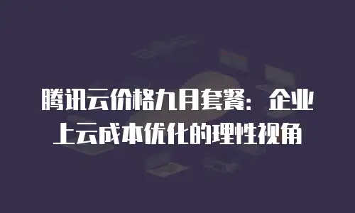 腾讯云价格九月套餐：企业上云成本优化的理性视角