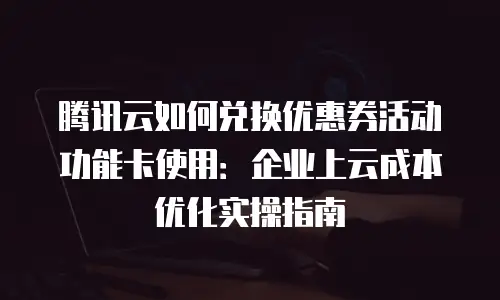 腾讯云如何兑换优惠券活动功能卡使用：企业上云成本优化实操指南