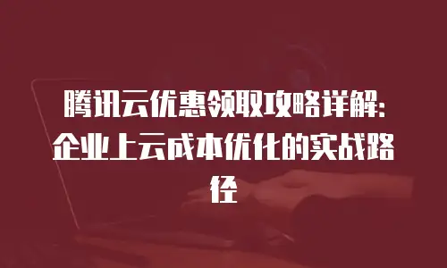 腾讯云优惠领取攻略详解：企业上云成本优化的实战路径