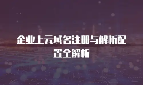 企业上云域名注册与解析配置全解析