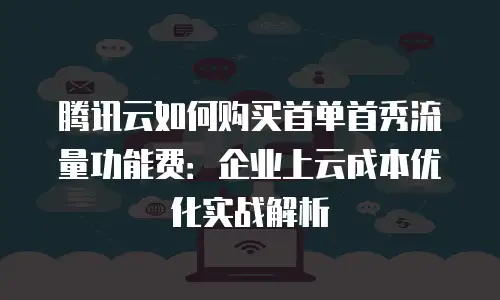 腾讯云如何购买首单首秀流量功能费：企业上云成本优化实战解析