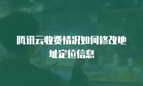 腾讯云收费情况如何修改地址定位信息