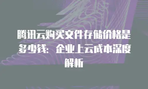 腾讯云购买文件存储价格是多少钱：企业上云成本深度解析