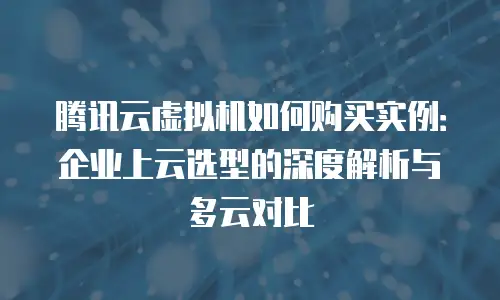 腾讯云虚拟机如何购买实例：企业上云选型的深度解析与多云对比