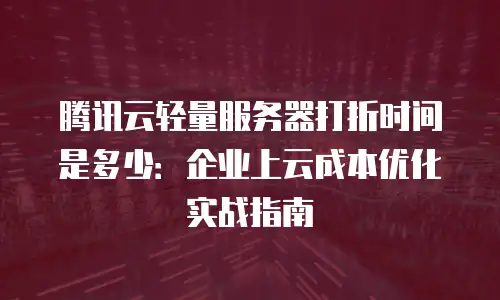 腾讯云轻量服务器打折时间是多少：企业上云成本优化实战指南
